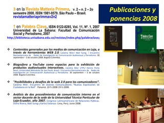 Publicaciones y ponencias 2008 3 en la Revista Matteria Primma . v. 2 – n. 2 – 2o semestre 2008. ISSN 1981-9579. São Paulo – Brasil. revistamatteriaprimmav2n2 1 en Palabra Clave , ISSN 0122-8285, Vol. 11, Nº. 1, 2007 Universidad de La Sabana: Facultad de Comunicación Social y Periodismo, 2007 http://biblioteca.unisabana.edu.co/revistas/index.php/palabraclave/article/view/1648 Contenidos generados por los medios de comunicación en Loja, a través de herramientas WEB 2.0 . Catalina Mier/ Abel Suing. I Encuentro Iberoamericano de Redes de Investigación en Comunicación Audiovisual y Periodismo. 30 septiembre – 3 de octubre 2008. Bogotá-Colombia. Blogosfera y YouTube como espacios para la exhibición de productos audiovisuales interactivos . Catalina Mier UTPL/ Dennis Porto Renó, Universidad Metodista De Sao Paulo, Brasil. I Encuentro Iberoamericano de Redes de Investigación en Comunicación Audiovisual y Periodismo. 30 septiembre – 3 de octubre 2008. Bogotá-Colombia. "Posibilidades y desafíos de la web 2.0 para los comunicadores“. Catalina Mier. Encuentro de Jóvenes Comunicadores “Nuevas Expresiones de Ciudadanía en la Red”. Panamá. 10-5-2008-19-5-2008. Análisis de dos procedimientos de comunicación interna en el sector docente de la sede de la Universidad Técnica Particular de Loja-Ecuador, año 2007. Congreso Latinoamericano de Relaciones Públicas. Diana Rivera, Abel Suing y Karina Valarezo. Lima, Perú. Junio 2008.
