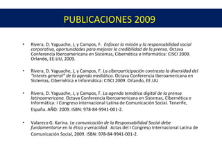 PUBLICACIONES 2009 Rivera, D. Yaguache, J, y Campos, F. Enfocar la misión y la responsabilidad social corporativa, oportunidades para mejorar la credibilidad de la prensa. Octava Conferencia Iberoamericana en Sistemas, Cibernética e Informática: CISCI 2009. Orlando, EE.UU, 2009. Rivera, D. Yaguache, J, y Campos, F . La ciberparticipación contrasta la diversidad del “interés general” de la agenda mediática . Octava Conferencia Iberoamericana en Sistemas, Cibernética e Informática: CISCI 2009. Orlando, EE.UU Rivera, D. Yaguache, J, y Campos, F. La agenda temática digital de la prensa latinoamericana. Octava Conferencia Iberoamericana en Sistemas, Cibernética e Informática: I Congreso internacional Latina de Comunicación Social. Tenerife, España. AÑO: 2009. ISBN: 978-84-9941-001-2. Valarezo G. Karina . La comunicación de la Responsabilidad Social debe fundamentarse en la ética y veracidad . Actas del I Congreso Internacional Latina de Comunicación Social, 2009. ISBN: 978-84-9941-001-2.