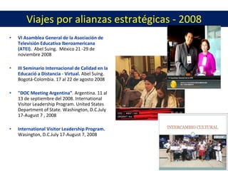 Viajes por alianzas estratégicas - 2008 VI Asamblea General de la Asociación de Televisión Educativa Iberoamericana (ATEI). Abel Suing. México 21 -29 de noviembre 2008 III Seminario Internacional de Calidad en la Educació a Distancia - Virtual. Abel Suing. Bogotá-Colombia. 17 al 22 de agosto 2008 "DOC Meeting Argentina” . Argentina. 11 al 13 de septiembre del 2008. International Visitor Leadership Program. United States Department of State. Washington, D.C.July 17-August 7 , 2008 International Visitor Leadership Program. Wasington, D.C.July 17-August 7, 2008