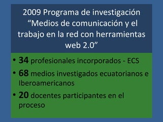 2009 Programa de investigaci ón “Medios de comunicaci ón y el trabajo en la red con herramientas web 2.0” 34 profesionales incorporados - ECS 68 medios investigados ecuatorianos e Iberoamericanos 20 docentes participantes en el proceso