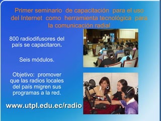 800 radiodifusores del pa ís se capacitaron . Seis módulos. Objetivo: promover que las radios locales del país migren sus programas a la red. P rimer seminario de capacitación para el uso del Internet como herramienta tecnológica para la comunicación radial www.utpl.edu.ec/radio