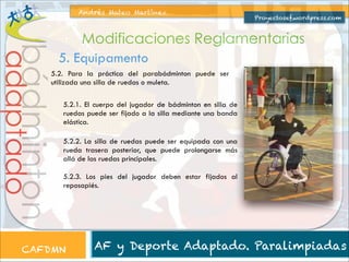 Andrés Mateo Martínez

Proyectosef.wordpress.com

bádminton

adaptado

Modificaciones Reglamentarias
5. Equipamento

5.2. Para la práctica del parabádminton puede ser
utilizada una silla de ruedas o muleta.
5.2.1. El cuerpo del jugador de bádminton en silla de
ruedas puede ser fijado a la silla mediante una banda
elástica.
5.2.2. La silla de ruedas puede ser equipada con una
rueda trasera posterior, que puede prolongarse más
allá de las ruedas principales.
5.2.3. Los pies del jugador deben estar fijados al
reposapiés.

CAFDMN

AF y Deporte Adaptado. Paralimpiadas

 