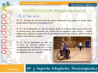 Andrés Mateo Martínez

Proyectosef.wordpress.com

bádminton

adaptado

Modificaciones Reglamentarias
9. El Servicio
9.1.2.1. El área de servicio para las clases funcionales que juegan en media pista,
puede observarse en los diagramas D y F.
9.1.3.1. En el bádminton en silla de ruedas: desde el comienzo del saque y hasta que
el servicio haya sido ejecutado, las ruedas de los jugadores que sirven y reciben
deben estar estáticas, excepto por el movimiento natural que realiza sobre la silla el
jugador que efectúa el saque.
9.1.5.1. En el bádminton en silla de
r u e d a s, e l vo l a n t e d eb e e s t a r
completamente por debajo de la axila
del jugador que sirve en el instante de
ser golpeado por la raqueta.

CAFDMN

AF y Deporte Adaptado. Paralimpiadas

 