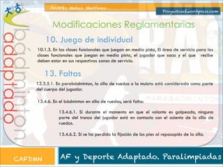 Andrés Mateo Martínez

Proyectosef.wordpress.com

adaptado

bádminton

Modificaciones Reglamentarias
10. Juego de individual
10.1.3. En las clases funcionales que juegan en media pista, El área de servicio para las
clases funcionales que juegan en media pista, el jugador que saca y el que recibe
deben estar en sus respectivas zonas de servicio.

13. Faltas
13.3.5.1. En parabádminton, la silla de ruedas o la muleta está considerada como parte
del cuerpo del jugador.
13.4.6. En el bádminton en silla de ruedas, será falta:

CAFDMN

13.4.6.1. Si durante el momento en que el volante es golpeado, ninguna
parte del tronco del jugador está en contacto con el asiento de la silla de
ruedas.
13.4.6.2. Si se ha perdido la fijación de los pies al reposapiés de la silla.

AF y Deporte Adaptado. Paralimpiadas

 