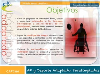 Andrés Mateo Martínez

Proyectosef.wordpress.com

adaptado

bádminton

Objetivos
Crear un programa de actividades físicas, lúdicas
y deportivas adecuadas a los intereses,

limitaciones y posibilidades de los
participantes, tomando como principal elemento
de partida la práctica del bádminton.

Lograr la participación íntegra, sin restricciones
y con seguridad y continuidad en las actividades
programadas de bádminton en los distintos
ámbitos: lúdico, deportivo, competitivo, escolar...
Renovar la autoconfianza , aumentar la
motivación reducir la ansiedad y aumentar la
calidad de vida de las personas con discapacidad
física.

CAFDMN

AF y Deporte Adaptado. Paralimpiadas

 