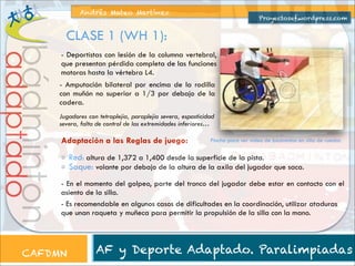 Andrés Mateo Martínez

Proyectosef.wordpress.com

CLASE 1 (WH 1):

bádminton

adaptado

- Deportistas con lesión de la columna vertebral,
que presentan pérdida completa de las funciones
motoras hasta la vértebra L4.
- Amputación bilateral por encima de la rodilla
con muñón no superior a 1/3 por debajo de la
cadera.
Jugadores con tetraplejia, paraplejia severa, espasticidad
severa, falta de control de las extremidades inferiores…

Adaptación a las Reglas de juego:

Pincha para ver vídeo de bádminton en silla de ruedas

Red: altura de 1,372 a 1,400 desde la superficie de la pista.
Saque: volante por debajo de la altura de la axila del jugador que saca.
- En el momento del golpeo, parte del tronco del jugador debe estar en contacto con el
asiento de la silla.
- Es recomendable en algunos casos de dificultades en la coordinación, utilizar ataduras
que unan raqueta y muñeca para permitir la propulsión de la silla con la mano.

CAFDMN

AF y Deporte Adaptado. Paralimpiadas

 