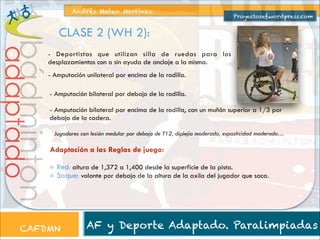 Andrés Mateo Martínez

Proyectosef.wordpress.com

adaptado

bádminton

CLASE 2 (WH 2):

- Deportistas que utilizan silla de ruedas para los
desplazamientos con o sin ayuda de anclaje a la misma.
- Amputación unilateral por encima de la rodilla.
! Amputación bilateral por debajo de la rodilla.

!

- Amputación bilateral por encima de la rodilla, con un muñón superior a 1/3 por
debajo de la cadera.
Jugadores con lesión medular por debajo de T12, diplejia moderada, espasticidad moderada…

Adaptación a las Reglas de juego:
Red: altura de 1,372 a 1,400 desde la superficie de la pista.
Saque: volante por debajo de la altura de la axila del jugador que saca.

CAFDMN

AF y Deporte Adaptado. Paralimpiadas

 