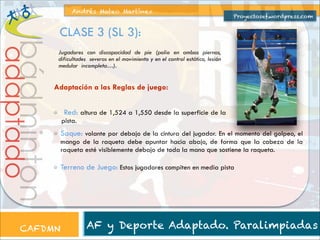 Andrés Mateo Martínez

Proyectosef.wordpress.com

CLASE 3 (SL 3):

bádminton

adaptado

Jugadores con discapacidad de pie (polio en ambas piernas,
dificultades severas en el movimiento y en el control estático, lesión
medular incompleta…).

Adaptación a las Reglas de juego:

CAFDMN

Red: altura de 1,524 a 1,550 desde la superficie de la
pista.

Saque: volante por debajo de la cintura del jugador. En el momento del golpeo, el
mango de la raqueta debe apuntar hacia abajo, de forma que la cabeza de la
raqueta esté visiblemente debajo de toda la mano que sostiene la raqueta.

Terreno de Juego: Estos jugadores compiten en media pista

AF y Deporte Adaptado. Paralimpiadas

 