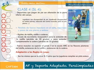Andrés Mateo Martínez

Proyectosef.wordpress.com

CLASE 4 (SL 4):

bádminton

adaptado

- Deportistas que juegan de pie con afectación de la parte
inferior del cuerpo.
Jugadores con discapacidad de pie (moderada discapacidad
en ambas piernas, reducción del control muscular, polio en una
pierna…).

Pérdida de fuerza impulsora en el salto, aterrizaje
y pasos de una pierna o ambas:
- Rigidez de tobillo, rodilla o caderas.
- Grado de movimiento: incapacidad para la extensión de
la rodilla (pérdida de 30 grados) o para extender
completamente la cadera (pérdida de 20 grados)
- Fuerza muscular: no superior al grado 3 en la escala MRC en los flexores plantares
del tobillo, extensores de la rodilla y extensores de la cadera.

Adaptación a las Reglas de juego:

CAFDMN

Son las mismas que en la clase SL 3 salvo que los jugadores compiten en pista entera

AF y Deporte Adaptado. Paralimpiadas

 