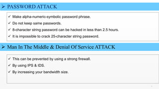 9 9
 PASSWORD ATTACK
 Make alpha-numeric-symbolic password phrase.
 Do not keep same passwords.
 8-character string password can be hacked in less than 2.5 hours.
 It is impossible to crack 25-character string password.
 Man In The Middle & Denial Of Service ATTACK
 This can be prevented by using a strong firewall.
 By using IPS & IDS.
 By increasing your bandwidth size.
 