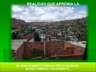 REALIDAD QUE APREMIA LA
CARIDAD REDENTORA
EL DESPLAZAMIENTO FORZADO POR LA VIOLENCIA,
GENERA POBREZA Y HACINAMIENTO .