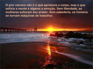 Aquele que faz o que ama está benditamente condenado ao sucesso, que chegará quando for a hora, porque o que deve ser será, e chegará de forma natural. Não faças coisa algu-ma por obrigação ou por compromisso, apenas por amor.  Aquele que faz o que ama está benditamente condenado ao sucesso, que chegará quando for a hora, porque o que deve ser será, e chegará de forma natural. Não faças coisa algu-ma por obrigação ou por compromisso, apenas por amor.  Aquele que faz o que ama está benditamente condenado ao sucesso, que chegará quando for a hora, porque o que deve ser será, e chegará de forma natural. Não faças coisa alguma por obrigação ou por compromisso, apenas por amor.  O pior cárcere não é o que aprisiona o corpo, mas o que asfixia a mente e algema a emoção. Sem liberdade, as mulheres sufocam seu prazer. Sem sabedoria, os homens se tornam máquinas de trabalhar. 