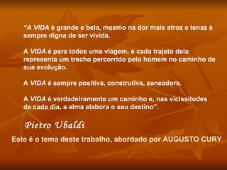 “ A VIDA  é grande e bela, mesmo na dor mais atroz e tenaz é sempre digna de ser vivida.  A  VIDA  é para todos uma viagem, e cada trajeto dela representa um trecho percorrido pelo homem no caminho de sua evolução.  A  VIDA  é sempre positiva, construtiva, saneadora.  A  VIDA  é verdadeiramente um caminho e, nas vicissitudes de cada dia, a alma elabora o seu destino”.   Pietro Ubaldi   Este é o tema deste trabalho, abordado por AUGUSTO CURY 