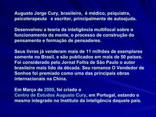 Augusto Jorge Cury, brasileiro,  é médico, psiquiatra, psicoterapeuta  e escritor, principalmente de autoajuda.  Desenvolveu a teoria da inteligência multifocal sobre o funcionamento da mente, o processo de construção do pensamento e formação de pensadores.  Seus livros já venderam mais de 11 milhões de exemplares somente no Brasil, e são publicados em mais de 50 países. Foi considerado pelo Jornal Folha de São Paulo o autor brasileiro mais lido da década. Seu romance O Vendedor de Sonhos foi premiado como uma das principais obras internacionais na China.  Em Março de  2008 , foi criado o  Centro de Estudos Augusto Cury , em Portugal, estando o mesmo integrado no Instituto da Inteligência daquele país. 