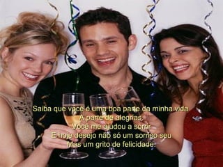 Saiba que você é uma boa parte da minha vida  A parte de alegrias. Você me ajudou a sorrir E hoje desejo não só um sorriso seu Mas um grito de felicidade. 