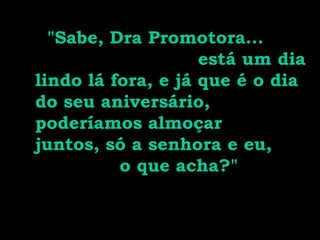 "Sabe, Dra Promotora...
                    está um dia
lindo lá fora, e já que é o dia
do seu aniversário,
poderíamos almoçar
juntos, só a senhora e eu,
          o que acha?"
 