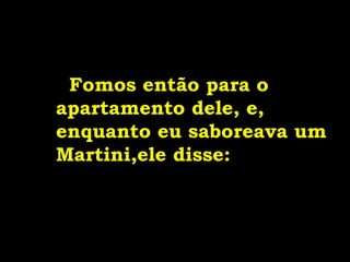 Fomos então para o
apartamento dele, e,
enquanto eu saboreava um
Martini,ele disse:
 