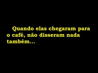 Quando elas chegaram para
o café, não disseram nada
também...
 