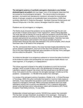 The estrogenic potency of synthetic estrogenic chemicals is very limited,
phytoestrogens are potent and may trigger many of the biological responses that
are evoked by the physiological estrogens. The natural endocrine disrupters
genistein, coumestrol and zearalenone (mycotoxin) stimulate the transcriptional
activity of estrogen receptors at considerably lower concentrations (100X) than
synthetics (Bernhoft A, Endocrine Disrupters - Synthetic Chemical Contaminants and
Natural Compounds in the Diet, Lecture, Norwegian Acad Sci Letters, 1997).
Parabens are not carcinogenic or mutagenic.
The Darbre study showed that parabens can be absorbed through the skin and
accumulate in breast cancer tissue in their original form, without being degraded.
The study also did not identify the route by which the parabens entered the body. No
data was collected as to whether or not the patients from whom the tumours were
excised used personal care products that contained parabens. Scientists have also
proposed that parabens were present in the tissues samples only due to
contamination because they were also detected in the control samples, which should
have been clear of all traces of the compound.
For this, and several other reasons, this study has been largely discredited by many
cancer research organisations, and much of the rest of the scientific community.
One of the most frequently quoted facts about parabens is that they mimic oestrogen
and are endocrine disruptors. This is not true.
‘An endocrine disruptor is an exogenous substance or mixture that alters function(s)
of the endocrine system and consequently can cause adverse health effects in an
intact organism, or it’s progeny, or subpopulations.”
The cancer argument is based on the ability of parabens to mimic the hormone
estrogen, which is known to play a role in the development of breast cancers.
Laboratory research however has shown that they would have to be 500 to10,000
times more potent to do this, and even the strongest oestrogen mimetic out of the
parabens – butylparaben – is 100,000 times weaker than oestrogen.
In a review of the estrogenic activity of parabens, (Golden et al., in Critical Reviews
in Toxicology, 2005) the author concluded that based on maximum daily exposure
estimates, it was implausible that parabens could increase the risk associated with
exposure to estrogenic chemicals. Methyl and propyl parabens have such weak
oestrogenic activity that no activity was detected in vivo in classical uterotrophic
assays using high dose oral or subcutaneous rodent administrations (AFC Panel,
European Food Safety Authority, 13 July 2004).
Butylparaben showed oestrogenic activity 100,000 times weaker than oestradiol.
This has been wrongly interpreted as parabens mimic oestrogen. Oestrogenic
activity and oestrogenic mimickry are very different effects. Oestrogenic activity is
 