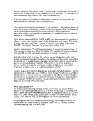 simply a measure of the relative power of a substance to bind to oestrogen receptors
in the body. It is expressed as a comparative figure to oestradiol. Once it is bound it
may just sit there and no nothing or it may mimick oestrogen.
It is the comparison of the effect on global gene expression that determines the
extent to which a substance truly mimics oestrogen....
“the majority of genes were not regulated in the same way..... although parabens can
mimic the action of oestrogen on the expression of some genes, their mimicry is not
perfect across global patterns of gene expression and differences in gene
expression proﬁles could result in consequences to the cells which are not identical
to those of 17β-oestradiol”
Other studies suggested (Oishi) that PP and BP may 0produce adverse reproductive
effects in young male rats when given via the dietary route for 8 weeks. This study
showed lower sperm count etc. However an attempt to reproduce those results
FAILED. Even though they used the same protocol and rat strain.
Another study injected PP or BP subcutaneously into pregnant mice during day 1-4
of pregnancy at doses up to 35mg/animal/day. The study found no adverse effects,
whereas 17B-estradiol produced the expected termination of pregnancy.
In another study which examined the systemic exposure to parabens after oral,
topical and subcutaneous administration....the results were “Our results suggest that
the topical use of parabens does not produce a significant systemic exposure to the
parent compounds, but to a metabolite PHBA which is non-toxic, ubiquitous in
human nutrition, an essential and natural constituent of plant and mammalian
organisms and possesses no or neglible oestrogenic activity.”
Another study examined whole body topical application of 2% butylparaben. Normal
concentration is 0.02% so it used 100 times more. Researchers than measured the
concentrations of various hormones – reproductive, thyroid and concluded that the
concentrations achieved did not with hormone levels. Butylparaben does not affect
the reproductive and thyroid systems. Butylparaben does not accumulate in the
body and is excreted in the urine intact.
What about sensitivity?
As far as parabens causing allergies, contact sensitisation has occurred when
parabens have been applied to damaged or broken skin but high concentrations of
15% in patch testing are needed to elicit reaction in susceptible individuals.” (Soni M,
et al, Food Chem Toxicol, 39(6), 2001); (Soni M, et al, Food Chem Toxicol, 40(10),
2002). These amounts they are referring to do not occur in cosmetic use.
According to the American Academy of Dermatology “The best preservatives for
sensitive skin are those containing parabens” (2002 Prof Zoe Draelos, Summer
Scientific Meeting, New York, AAD, 2002.)
 
