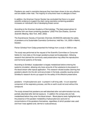 Parabens are used in cosmetics because they have been shown to be very effective
and are stable under heat. The majority of consumers have no allergies to them.
In addition, the American Cancer Society has concluded that there is no good
scientific evidence to support the claim using cosmetics containing parabens
increases an individual’s risk of developing breast cancer.
According to the American Academy of Dermatology “The best preservatives for
sensitive skin are those containing parabens” (2002 Prof Zoe Draelos, Summer
Scientific Meeting, New York, AAD, 2002).
The Scandinavian Society of Cosmetic Chemists (SCANCOS) defended the safety
of parabens at its Sustainable Cosmetics Conference, held Nov. 5-6, 2009 in Malmö,
Sweden.
Florian Schelauf from Colipa presented the findings from a study in 2009 on rats.
The study was performed at the request of the Scientific Committee on Consumer
Safety for more data on the longer parabens propyl and butylparaben, following
research that claimed the commonly used preservative may affect the reproductive
and hormonal systems of the body.
According to Schellauf, butylparaben is largely metabolized before entering the
systemic circulation, allowing only trace amounts of the substance to be present in
the blood stream after topical application. This research refuted studies claiming that
parabens absorb into the skin and accumulate in the body, possibly causing cancer.
Schellauf's research drums up support for the safety of the effective preservative.
parabens - 4-hydroxybenzoic acid - is present in all living cells - it is an essential
component of the respiratory process, and life on earth could not exist without this
compound.
The study showed that parabens are well absorbed after oral administration but only
partially absorbed after dermal exposure. In addition the compounds are fully
metabolised before they enter the blood stream. Blood plasma tests highlighted only
the presence of the paraben metabolite p-hydryoxybenzoic acid and no
concentrations of the parabens themselves, regardless of which paraben was used
and how it was applied (oral, dermal or subcutaneous).
 