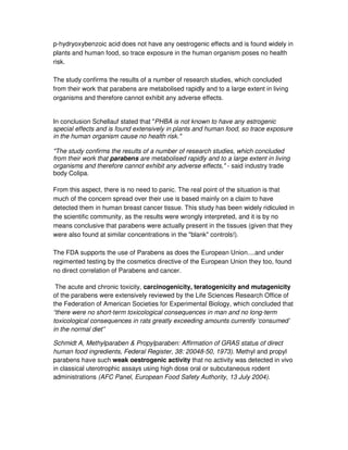p-hydryoxybenzoic acid does not have any oestrogenic effects and is found widely in
plants and human food, so trace exposure in the human organism poses no health
risk.
The study confirms the results of a number of research studies, which concluded
from their work that parabens are metabolised rapidly and to a large extent in living
organisms and therefore cannot exhibit any adverse effects.
In conclusion Schellauf stated that "PHBA is not known to have any estrogenic
special effects and is found extensively in plants and human food, so trace exposure
in the human organism cause no health risk."
"The study confirms the results of a number of research studies, which concluded
from their work that parabens are metabolised rapidly and to a large extent in living
organisms and therefore cannot exhibit any adverse effects," - said industry trade
body Colipa.
From this aspect, there is no need to panic. The real point of the situation is that
much of the concern spread over their use is based mainly on a claim to have
detected them in human breast cancer tissue. This study has been widely ridiculed in
the scientific community, as the results were wrongly interpreted, and it is by no
means conclusive that parabens were actually present in the tissues (given that they
were also found at similar concentrations in the "blank" controls!).
The FDA supports the use of Parabens as does the European Union....and under
regimented testing by the cosmetics directive of the European Union they too, found
no direct correlation of Parabens and cancer.
The acute and chronic toxicity, carcinogenicity, teratogenicity and mutagenicity
of the parabens were extensively reviewed by the Life Sciences Research Office of
the Federation of American Societies for Experimental Biology, which concluded that
“there were no short-term toxicological consequences in man and no long-term
toxicological consequences in rats greatly exceeding amounts currently ‘consumed’
in the normal diet”
Schmidt A, Methylparaben & Propylparaben: Affirmation of GRAS status of direct
human food ingredients, Federal Register, 38: 20048-50, 1973). Methyl and propyl
parabens have such weak oestrogenic activity that no activity was detected in vivo
in classical uterotrophic assays using high dose oral or subcutaneous rodent
administrations (AFC Panel, European Food Safety Authority, 13 July 2004).
 