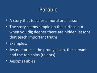 Parable
• A story that teaches a moral or a lesson
• The story seems simple on the surface but
  when you dig deeper there are hidden lessons
  that teach important truths
• Examples:
• Jesus’ stories – the prodigal son, the servant
  and the ten coins (talents)
• Aesop’s Fables
 
