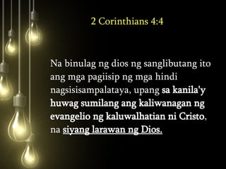 2 Corinthians 4:4 Na binulag ng dios ng sanglibutang ito ang mga pagiisip ng mga hindi nagsisisampalataya, upang  sa kanila'y huwag sumilang ang kaliwanagan ng evangelio ng kaluwalhatian ni Cristo , na  siyang larawan ng Dios.   