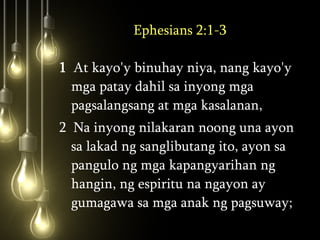 Ephesians 2:1-3 1   At kayo'y binuhay niya, nang kayo'y mga patay dahil sa inyong mga pagsalangsang at mga kasalanan,  2  Na inyong nilakaran noong una ayon sa lakad ng sanglibutang ito, ayon sa pangulo ng mga kapangyarihan ng hangin, ng espiritu na ngayon ay gumagawa sa mga anak ng pagsuway;  