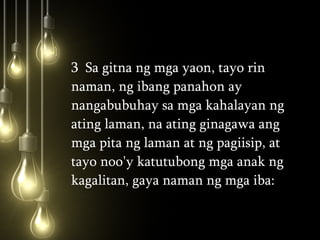 3  Sa gitna ng mga yaon, tayo rin naman, ng ibang panahon ay nangabubuhay sa mga kahalayan ng ating laman, na ating ginagawa ang mga pita ng laman at ng pagiisip, at tayo noo'y katutubong mga anak ng kagalitan, gaya naman ng mga iba:  