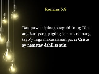 Romans 5:8 Datapuwa't ipinagtatagubilin ng Dios ang kaniyang pagibig sa atin, na nang tayo'y mga makasalanan pa,  si Cristo ay namatay dahil sa atin.  
