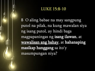 LUKE 15:8-10 8  O aling babae na may sangpung putol na pilak, na kung mawalan siya ng isang putol, ay hindi baga magpapaningas ng  isang ilawan , at  wawalisan ang bahay , at  hahanaping masikap hanggang  sa ito'y masumpungan niya?  