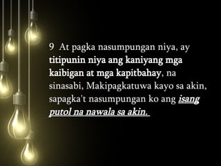 9  At pagka nasumpungan niya, ay  titipunin niya ang kaniyang mga kaibigan at mga kapitbahay , na sinasabi, Makipagkatuwa kayo sa akin, sapagka't nasumpungan ko ang  isang putol na nawala sa akin.  