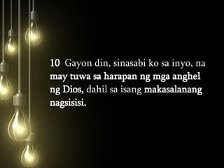 10   Gayon din, sinasabi ko sa inyo, na  may tuwa sa harapan ng mga anghel ng Dios,  dahil sa isang  makasalanang nagsisisi.  