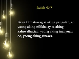 Isaiah 43:7 Bawa't tinatawag sa aking pangalan, at yaong aking nilikha ay sa  aking kaluwalhatian , yaong aking  inanyuan oo, yaong aking ginawa.  