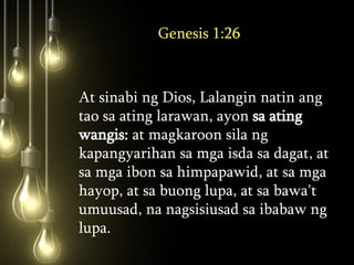 Genesis 1:26 At sinabi ng Dios, Lalangin natin ang tao sa ating larawan, ayon  sa ating wangis:  at magkaroon sila ng kapangyarihan sa mga isda sa dagat, at sa mga ibon sa himpapawid, at sa mga hayop, at sa buong lupa, at sa bawa't umuusad, na nagsisiusad sa ibabaw ng lupa.  