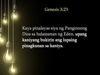 Genesis 3:23 Kaya pinalayas siya ng Panginoong Dios sa halamanan ng Eden,  upang kaniyang bukirin ang lupaing pinagkunan sa kaniya.  