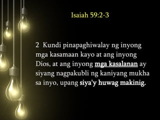 Isaiah 59:2-3 2  Kundi pinapaghiwalay ng inyong mga kasamaan kayo at ang inyong Dios, at ang inyong  mga kasalanan  ay siyang nagpakubli ng kaniyang mukha sa inyo, upang  siya'y huwag makinig.  