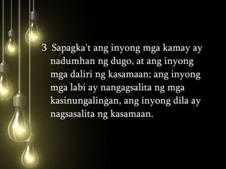 3  Sapagka't ang inyong mga kamay ay nadumhan ng dugo, at ang inyong mga daliri ng kasamaan; ang inyong mga labi ay nangagsalita ng mga kasinungalingan, ang inyong dila ay nagsasalita ng kasamaan.  