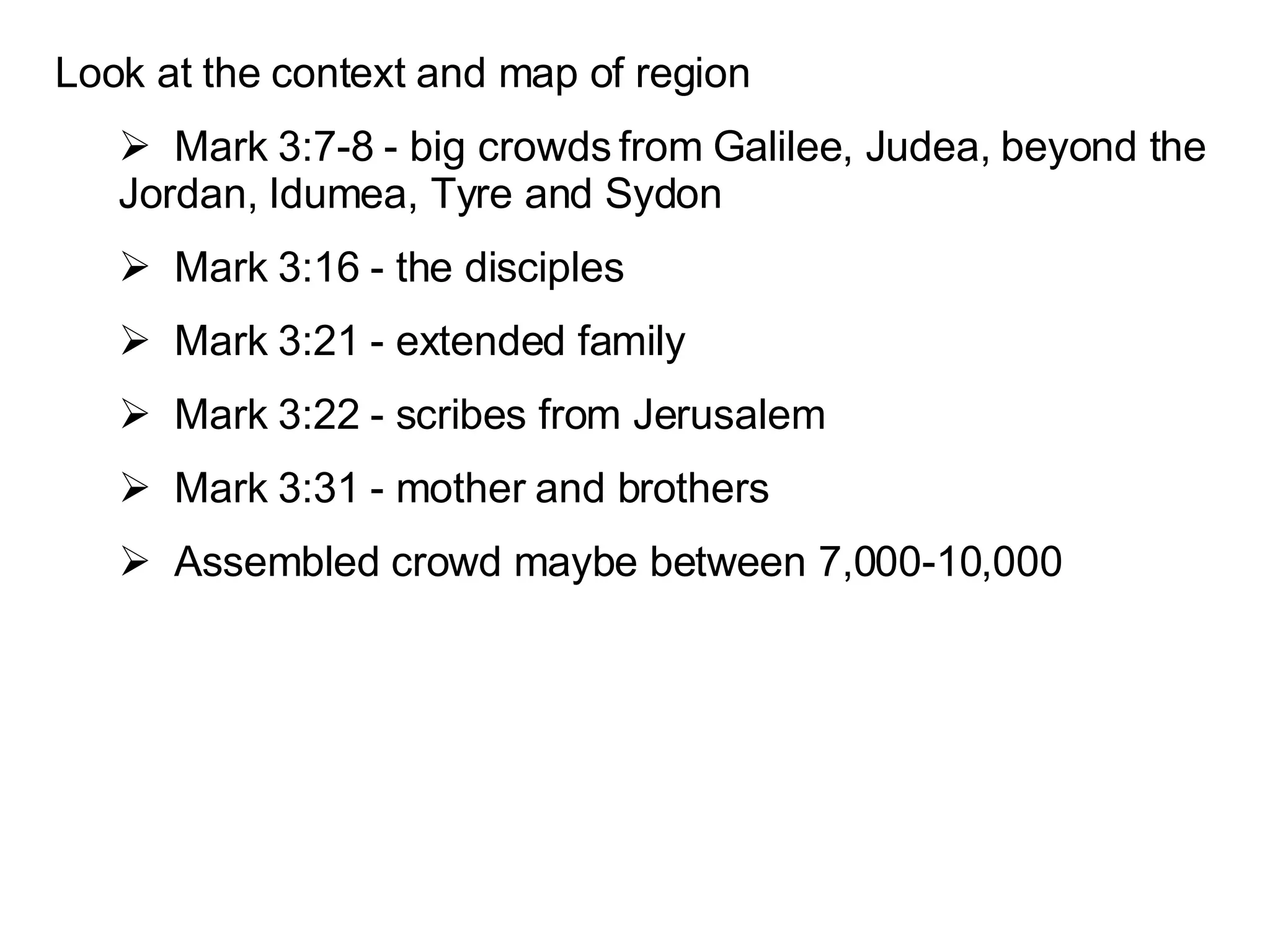 Look at the context and map of region Mark 3:7-8 - big crowds from Galilee, Judea, beyond the Jordan, Idumea, Tyre and Sydon Mark 3:16 - the disciples Mark 3:21 - extended family Mark 3:22 - scribes from Jerusalem Mark 3:31 - mother and brothers Assembled crowd maybe between 7,000-10,000 