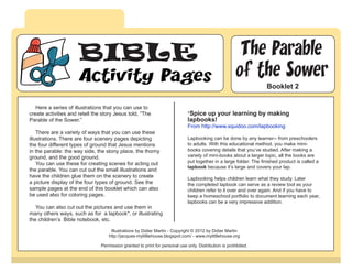 BIBLE                                                                             The Parable
                     Activity Pages                                                                    of the Sower
                                                                                                                    Booklet 2

   Here a series of illustrations that you can use to
create activities and retell the story Jesus told, “The                       *Spice up your learning by making
Parable of the Sower.”                                                        lapbooks!
                                                                              From http://www.squidoo.com/lapbooking
    There are a variety of ways that you can use these
illustrations. There are four scenery pages depicting                         Lapbooking can be done by any learner-- from preschoolers
the four different types of ground that Jesus mentions                        to adults. With this educational method, you make mini-
in the parable: the way side, the stony place, the thorny                     books covering details that you’ve studied. After making a
ground, and the good ground.                                                  variety of mini-books about a larger topic, all the books are
    You can use these for creating scenes for acting out                      put together in a large folder. The finished product is called a
                                                                              lapbook because it’s large and covers your lap.
the parable. You can cut out the small illustrations and
have the children glue them on the scenery to create                          Lapbooking helps children learn what they study. Later
a picture display of the four types of ground. See the                        the completed lapbook can serve as a review tool as your
sample pages at the end of this booklet which can also                        children refer to it over and over again. And if you have to
be used also for coloring pages.                                              keep a homeschool portfolio to document learning each year,
                                                                              lapbooks can be a very impressive addition.
   You can also cut out the pictures and use them in
many others ways, such as for a lapbook*, or illustrating
the children’s Bible notebook, etc.

                                     Illustrations by Didier Martin - Copyright © 2012 by Didier Martin
                                    http://jacques-mylittlehouse.blogspot.com/ - www.mylittlehouse.org

                                Permission granted to print for personal use only. Distribution is prohibited.
 