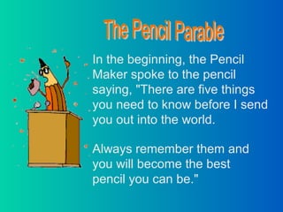 In the beginning, the Pencil
Maker spoke to the pencil
saying, "There are five things
you need to know before I send
you out into the world.
Always remember them and
you will become the best
pencil you can be."
 