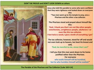 The Parable of the Pharisee and Tax Collector [Luke 18:9-14]
DON’T BE PROUD and DON’T LOOK DOWN on others
Jesus also told this parable to some who were confident
that they were righteous and looked down on everyone
else.
“Two men went up to the temple to pray, one a
Pharisee and the other a tax collector.
The Pharisee stood and prayed about himself like
this:
‘God, I thank you that I am not like other people:
extortionists, unrighteous people, adulterers—or
even like this tax collector.
I fast twice a week; I give a tenth of everything I get.’
The tax collector, however, stood far off and would
not even look up to heaven, but beat his breast and
said,
‘God, be merciful to me, sinner that I am!’
I tell you that this man went down to his home
justified rather than the Pharisee.
For everyone
who exalts himself will be humbled,
but he who humbles himself will be exalted.”
 