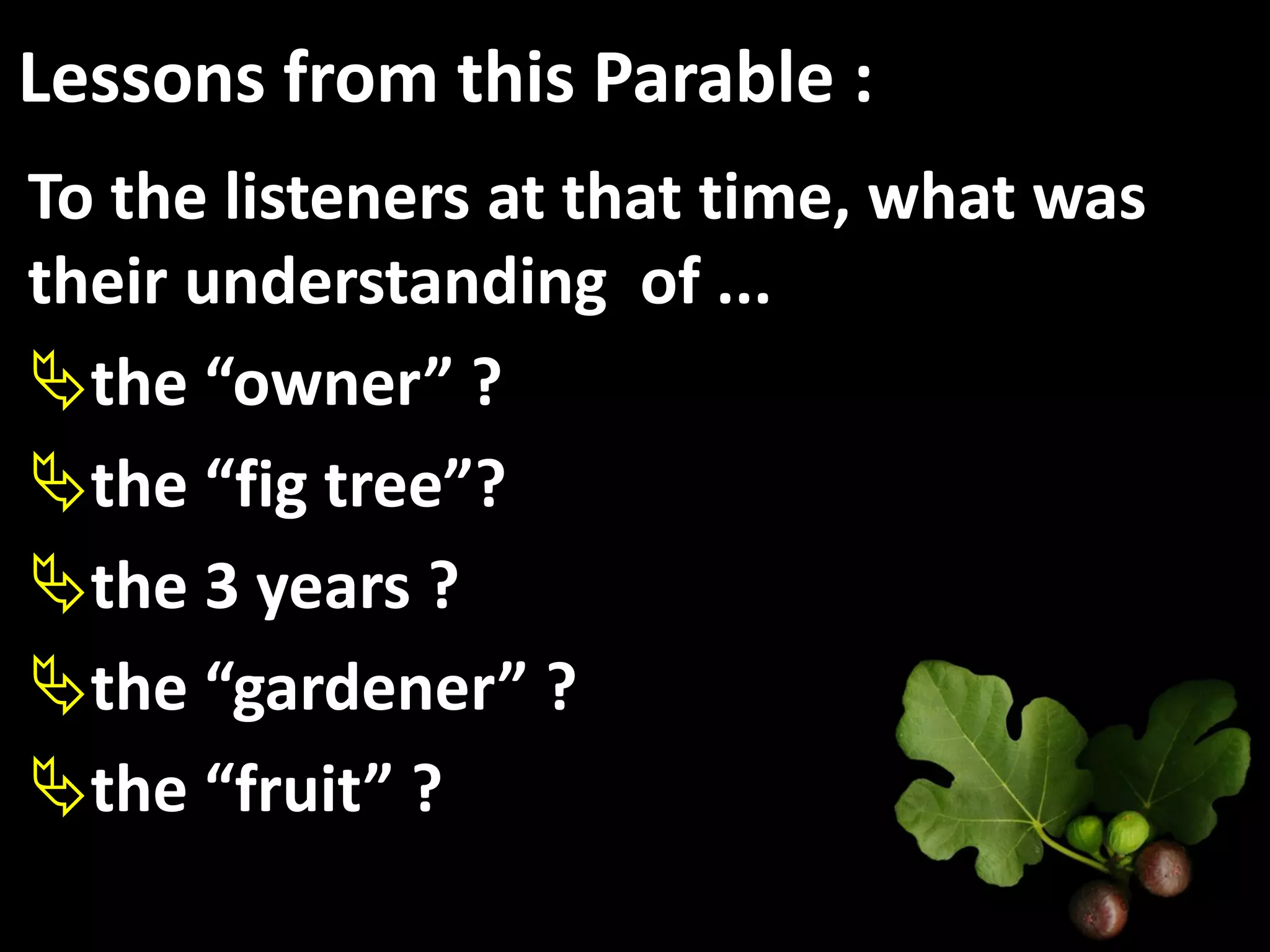 Lessons from this Parable :
To the listeners at that time, what was
their understanding of ...
the “owner” ?
the “fig tree”?
the 3 years ?
the “gardener” ?
the “fruit” ?
 
