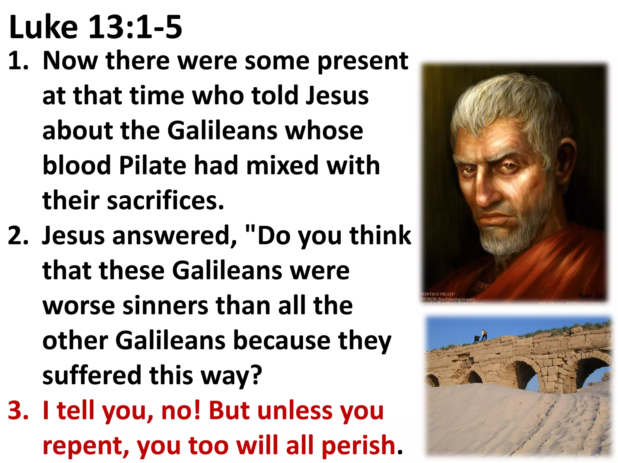 Luke 13:1-5
1. Now there were some present
   at that time who told Jesus
   about the Galileans whose
   blood Pilate had mixed with
   their sacrifices.
2. Jesus answered, "Do you think
   that these Galileans were
   worse sinners than all the
   other Galileans because they
   suffered this way?
3. I tell you, no! But unless you
   repent, you too will all perish.
 