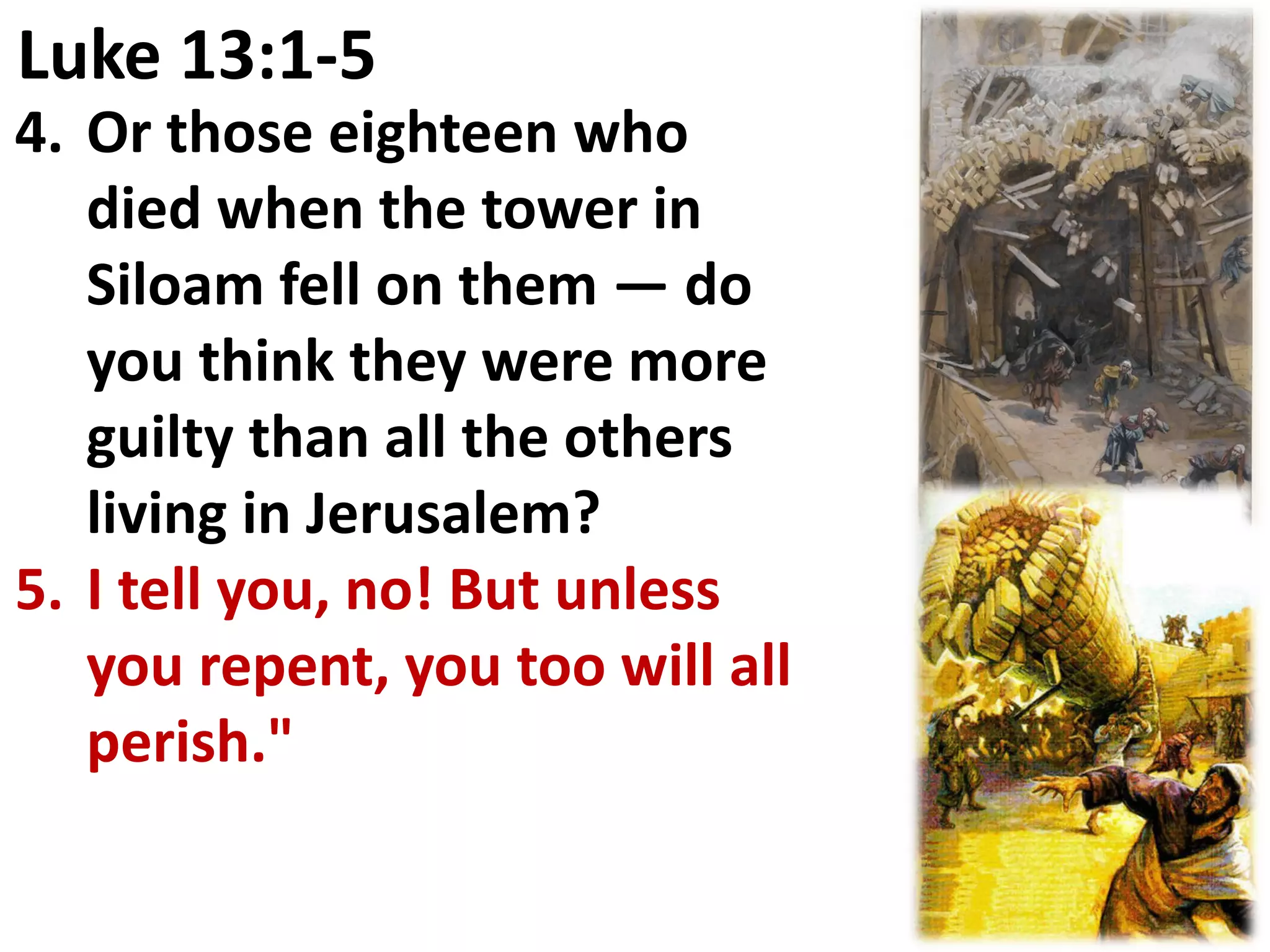 Luke 13:1-5
4. Or those eighteen who
   died when the tower in
   Siloam fell on them — do
   you think they were more
   guilty than all the others
   living in Jerusalem?
5. I tell you, no! But unless
   you repent, you too will all
   perish."
 