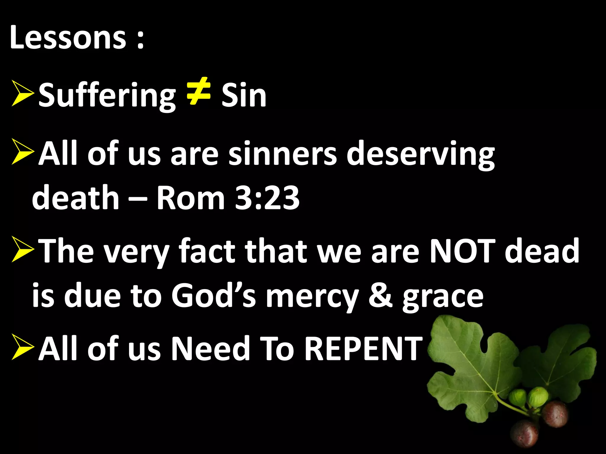 Lessons :
Suffering ≠ Sin
All of us are sinners deserving
 death – Rom 3:23
The very fact that we are NOT dead
 is due to God’s mercy & grace
All of us Need To REPENT
 