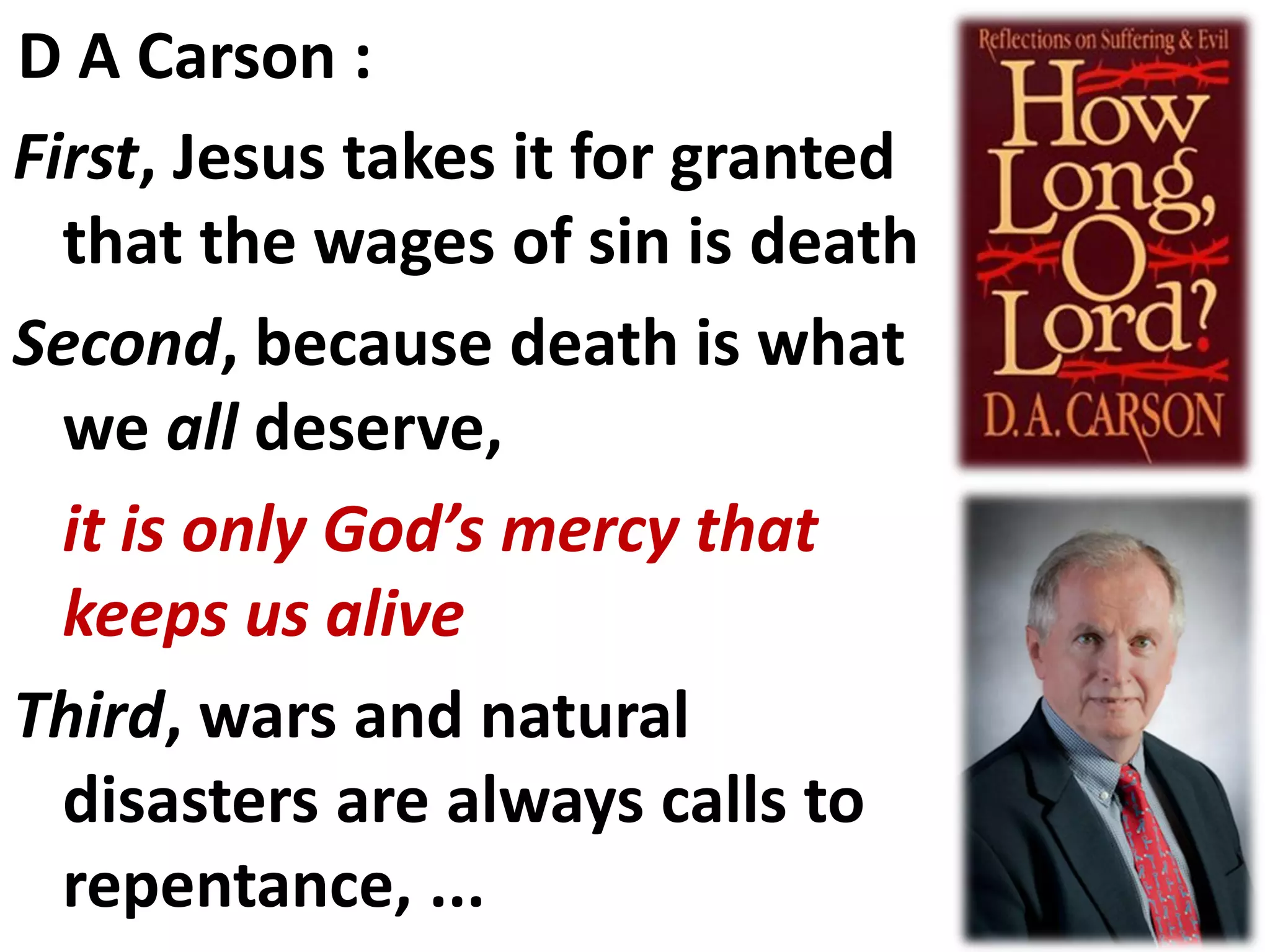 D A Carson :
First, Jesus takes it for granted
  that the wages of sin is death
Second, because death is what
  we all deserve,
  it is only God’s mercy that
  keeps us alive
Third, wars and natural
  disasters are always calls to
  repentance, ...
 