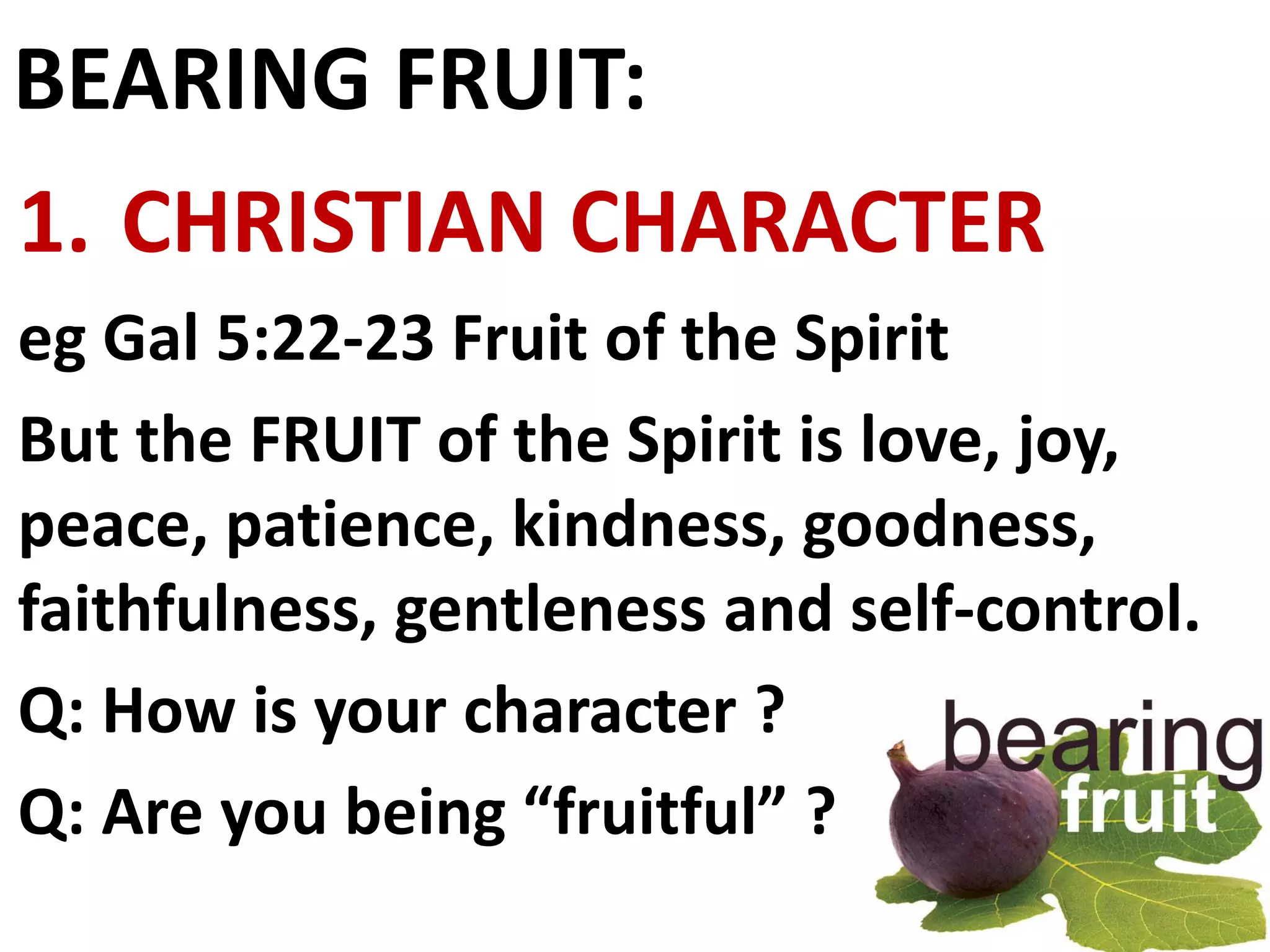 BEARING FRUIT:
1. CHRISTIAN CHARACTER
eg Gal 5:22-23 Fruit of the Spirit
But the FRUIT of the Spirit is love, joy,
peace, patience, kindness, goodness,
faithfulness, gentleness and self-control.
Q: How is your character ?
Q: Are you being “fruitful” ?
 