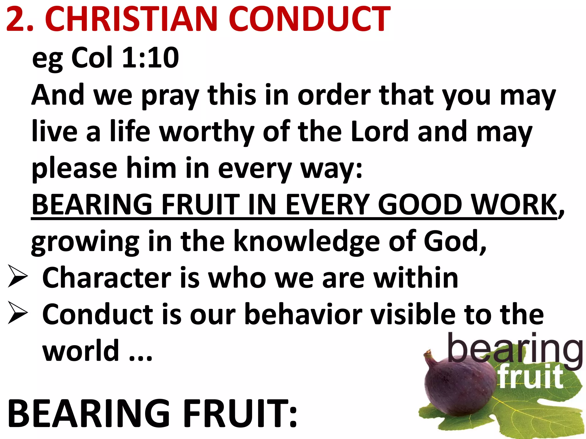 2. CHRISTIAN CONDUCT
 eg Col 1:10
 And we pray this in order that you may
 live a life worthy of the Lord and may
 please him in every way:
 BEARING FRUIT IN EVERY GOOD WORK,
 growing in the knowledge of God,
 Character is who we are within
 Conduct is our behavior visible to the
  world ...

BEARING FRUIT:
 